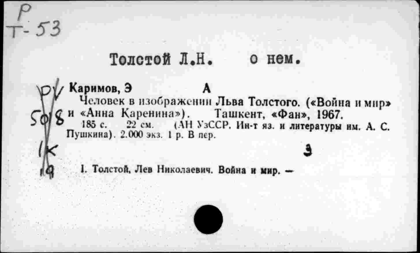 ﻿Толстой Л.Н. о нем.
'ру/ Каримов, Э	А
\ г Человек в изображении Льва Толстого. («Война и мир» ■/МСИ «Анна Каренина»). Ташкент, «Фан», 1967.
®	185 с. 22 см. (АН УзССР. Ин-т яз. и литературы им. А. С.
у Пушкина). 2.000 экз. I р. В пер.
х	3
IЛ 1. Толстой, Лев Николаевич. Война и мир. —